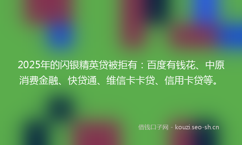2025年的闪银精英贷被拒有：百度有钱花、中原消费金融、快贷通、维信卡卡贷、信用卡贷等。