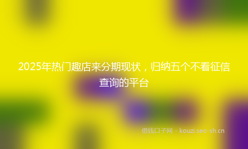 2025年热门趣店来分期现状,归纳五个不看征信查询的平台