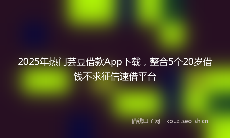2025年热门芸豆借款App下载，整合5个20岁借钱不求征信速借平台
