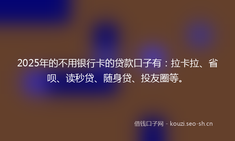 2025年的不用银行卡的贷款口子有：拉卡拉、省呗、读秒贷、随身贷、投友圈等。