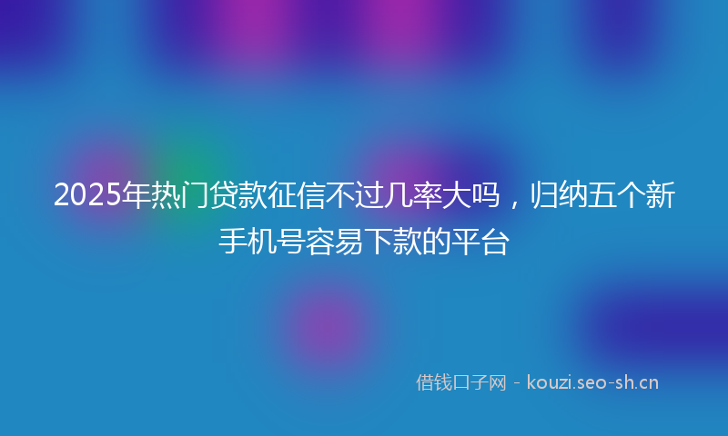 2025年热门贷款征信不过几率大吗，归纳五个新手机号容易下款的平台