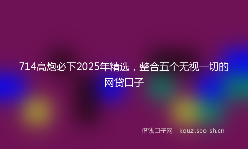 714高炮必下2025年精选，整合五个无视一切的网贷口子