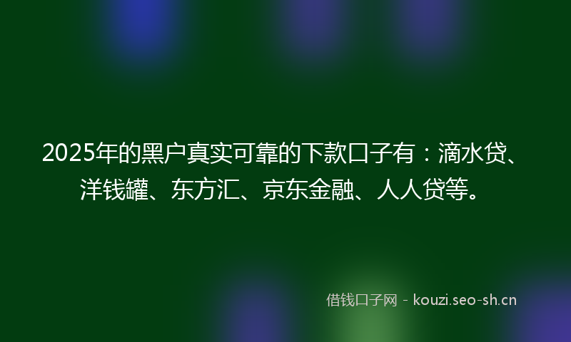 2025年的黑户真实可靠的下款口子有:滴水贷、洋钱罐、东方汇、京东金融、人人贷等。