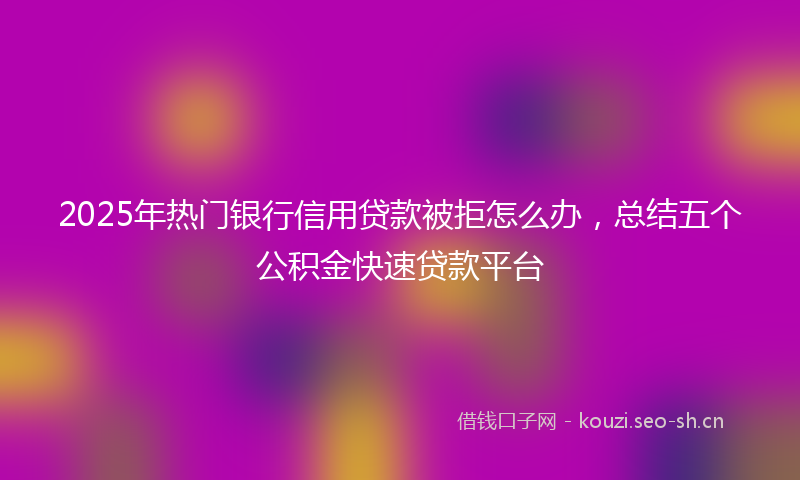 2025年热门银行信用贷款被拒怎么办，总结五个公积金快速贷款平台