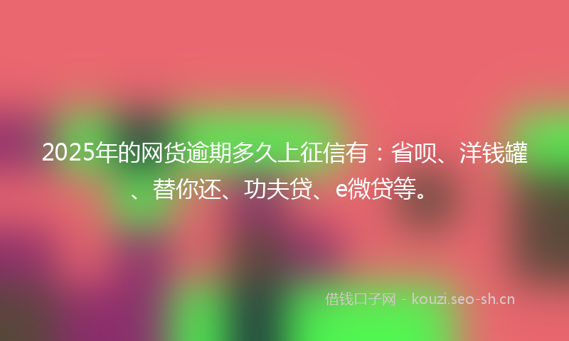 2025年的网货逾期多久上征信有：省呗、洋钱罐、替你还、功夫贷、e微贷等。