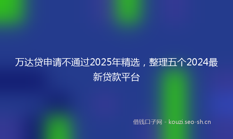 万达贷申请不通过2025年精选，整理五个2024最新贷款平台