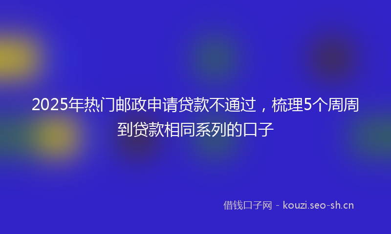 2025年热门邮政申请贷款不通过，梳理5个周周到贷款相同系列的口子