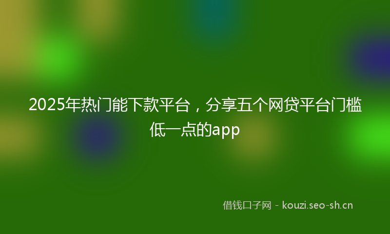 2025年热门能下款平台，分享五个网贷平台门槛低一点的app