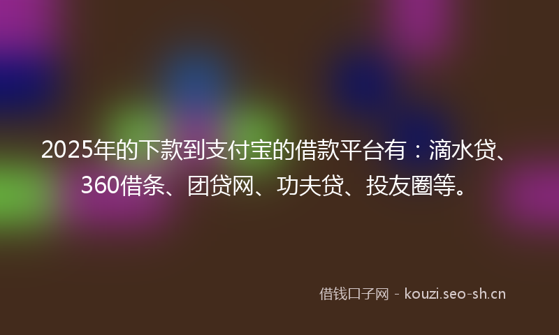 2025年的下款到支付宝的借款平台有：滴水贷、360借条、团贷网、功夫贷、投友圈等。