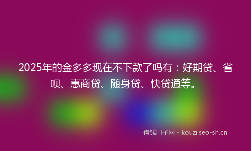 2025年的金多多现在不下款了吗有:好期贷、省呗、惠商贷、随身贷、快贷通等。