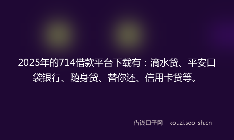 2025年的714借款平台下载有：滴水贷、平安口袋银行、随身贷、替你还、信用卡贷等。