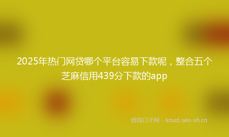 2025年热门网贷哪个平台容易下款呢，整合五个芝麻信用439分下款的app