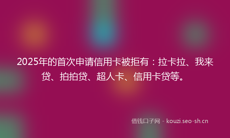 2025年的首次申请信用卡被拒有：拉卡拉、我来贷、拍拍贷、超人卡、信用卡贷等。
