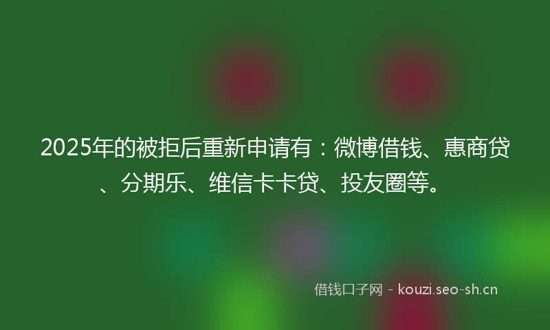 2025年的被拒后重新申请有：微博借钱、惠商贷、分期乐、维信卡卡贷、投友圈等。