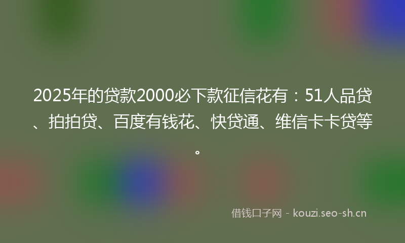 2025年的贷款2000必下款征信花有：51人品贷、拍拍贷、百度有钱花、快贷通、维信卡卡贷等。