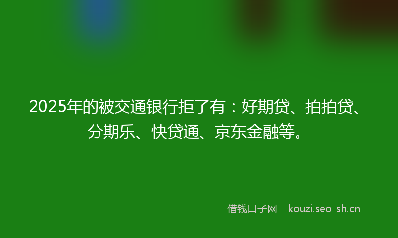 2025年的被交通银行拒了有：好期贷、拍拍贷、分期乐、快贷通、京东金融等。