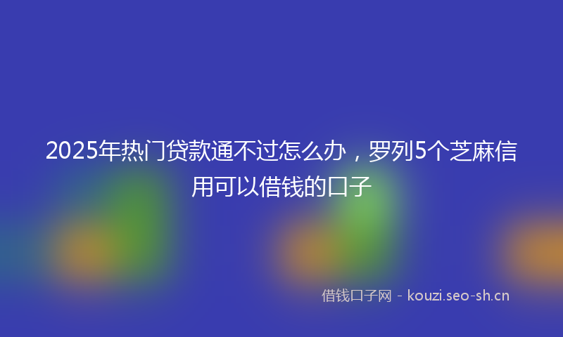 2025年热门贷款通不过怎么办，罗列5个芝麻信用可以借钱的口子