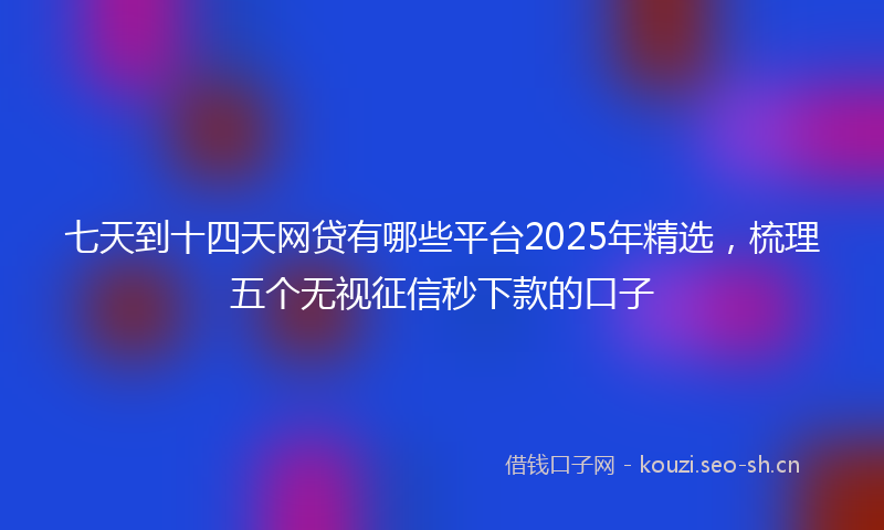 七天到十四天网贷有哪些平台2025年精选，梳理五个无视征信秒下款的口子