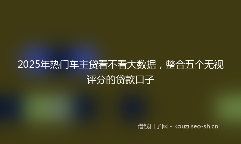 2025年热门车主贷看不看大数据，整合五个无视评分的贷款口子