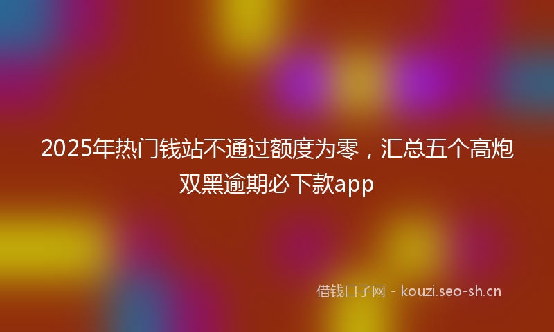 2025年热门钱站不通过额度为零，汇总五个高炮双黑逾期必下款app