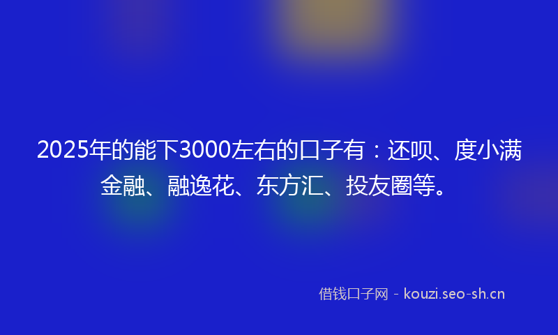 2025年的能下3000左右的口子有：还呗、度小满金融、融逸花、东方汇、投友圈等。