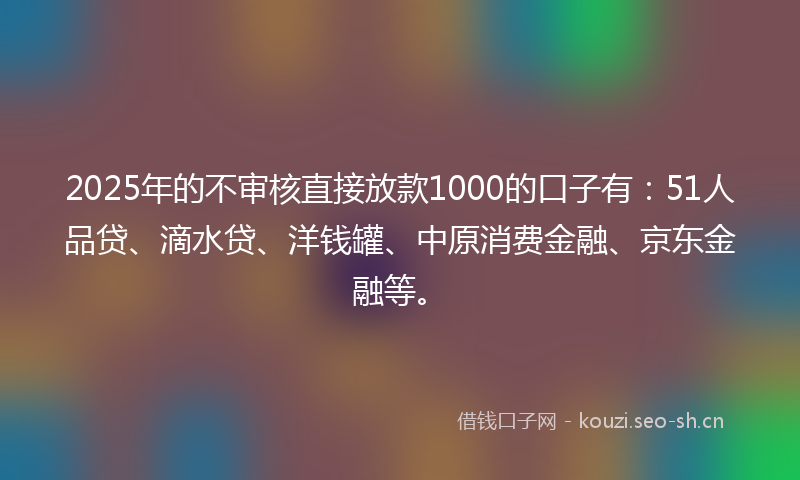 2025年的不审核直接放款1000的口子有：51人品贷、滴水贷、洋钱罐、中原消费金融、京东金融等。