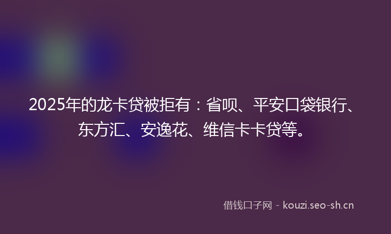 2025年的龙卡贷被拒有：省呗、平安口袋银行、东方汇、安逸花、维信卡卡贷等。
