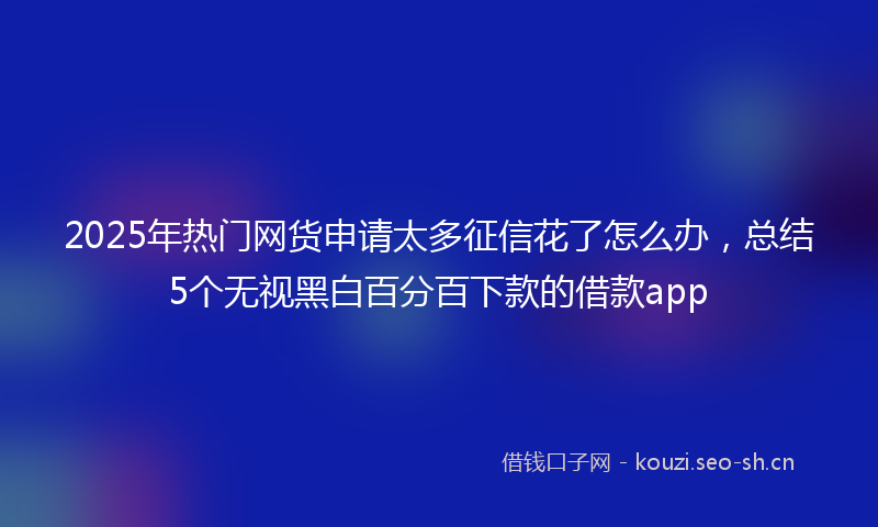 2025年热门网货申请太多征信花了怎么办，总结5个无视黑白百分百下款的借款app