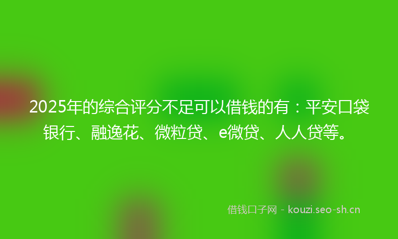 2025年的综合评分不足可以借钱的有：平安口袋银行、融逸花、微粒贷、e微贷、人人贷等。