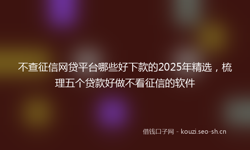 不查征信网贷平台哪些好下款的2025年精选，梳理五个贷款好做不看征信的软件