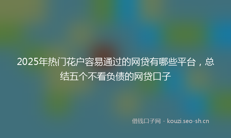 2025年热门花户容易通过的网贷有哪些平台，总结五个不看负债的网贷口子