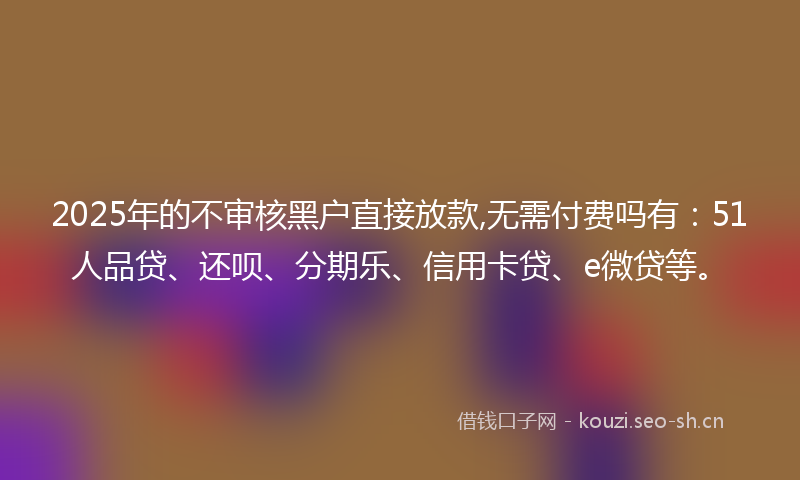2025年的不审核黑户直接放款,无需付费吗有：51人品贷、还呗、分期乐、信用卡贷、e微贷等。