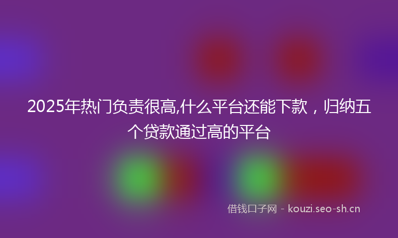 2025年热门负责很高,什么平台还能下款，归纳五个贷款通过高的平台
