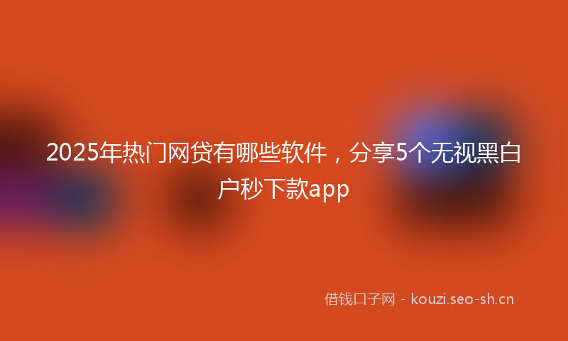2025年热门网贷有哪些软件，分享5个无视黑白户秒下款app
