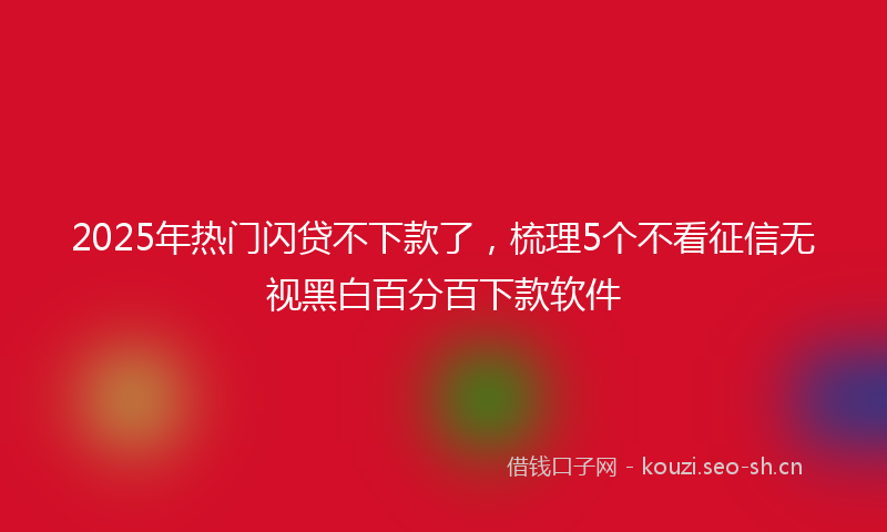2025年热门闪贷不下款了，梳理5个不看征信无视黑白百分百下款软件