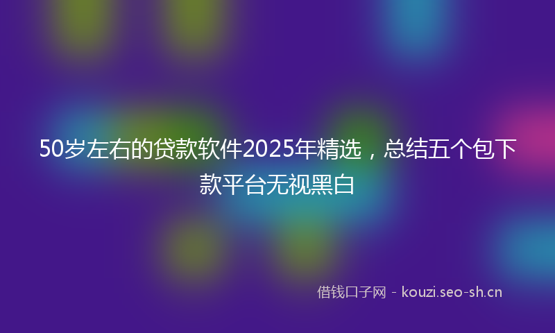 50岁左右的贷款软件2025年精选，总结五个包下款平台无视黑白