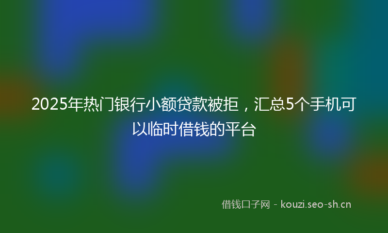 2025年热门银行小额贷款被拒，汇总5个手机可以临时借钱的平台