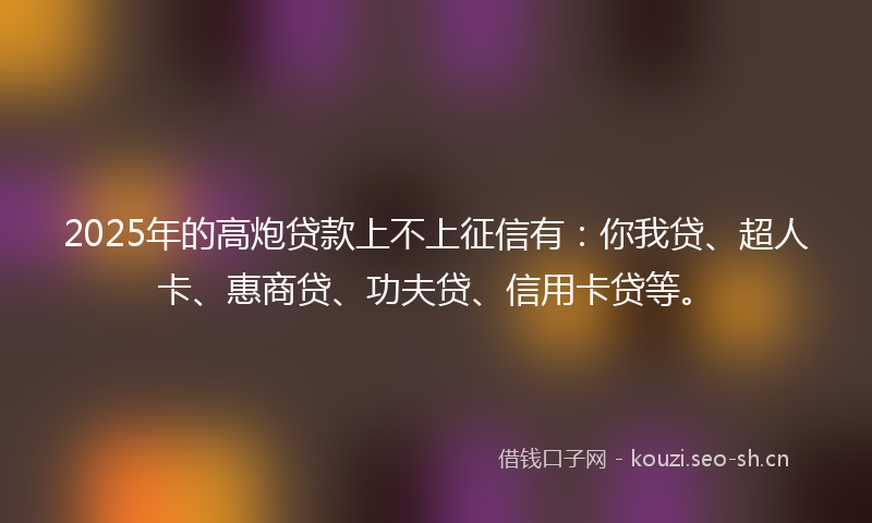 2025年的高炮贷款上不上征信有：你我贷、超人卡、惠商贷、功夫贷、信用卡贷等。