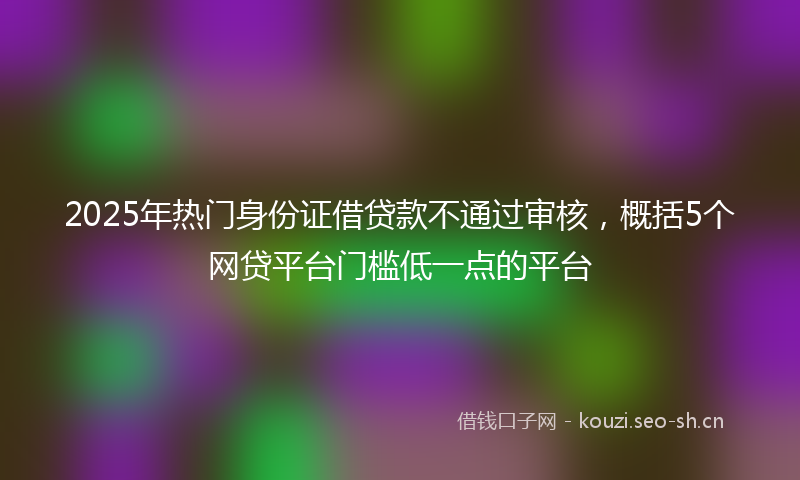 2025年热门身份证借贷款不通过审核，概括5个网贷平台门槛低一点的平台