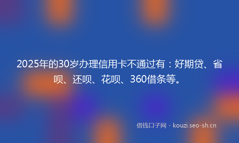 2025年的30岁办理信用卡不通过有：好期贷、省呗、还呗、花呗、360借条等。