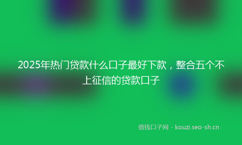 2025年热门贷款什么口子最好下款,整合五个不上征信的贷款口子