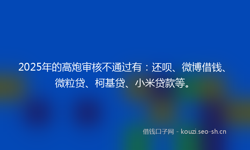 2025年的高炮审核不通过有：还呗、微博借钱、微粒贷、柯基贷、小米贷款等。