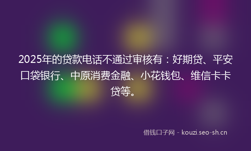2025年的贷款电话不通过审核有：好期贷、平安口袋银行、中原消费金融、小花钱包、维信卡卡贷等。