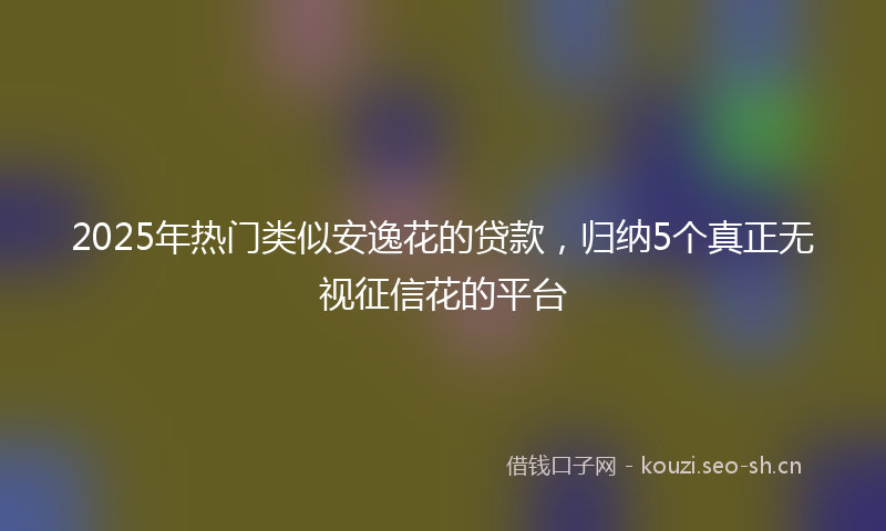 2025年热门类似安逸花的贷款，归纳5个真正无视征信花的平台