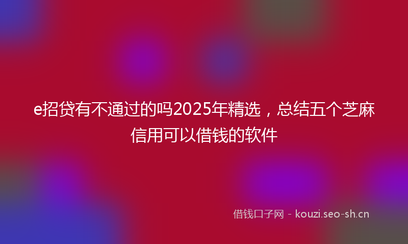 e招贷有不通过的吗2025年精选，总结五个芝麻信用可以借钱的软件