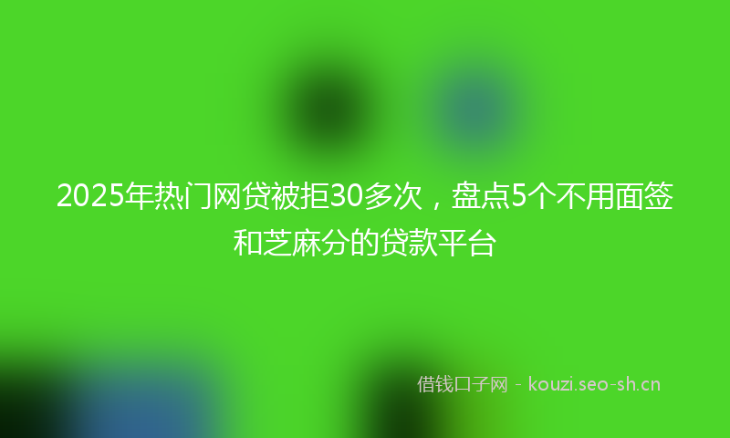 2025年热门网贷被拒30多次，盘点5个不用面签和芝麻分的贷款平台