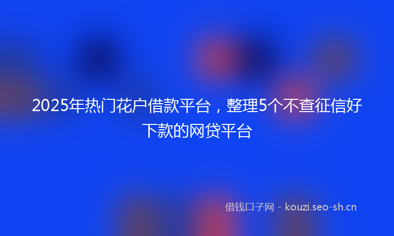 2025年热门花户借款平台，整理5个不查征信好下款的网贷平台