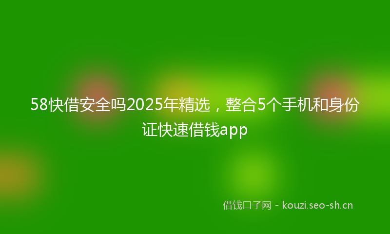 58快借安全吗2025年精选，整合5个手机和身份证快速借钱app