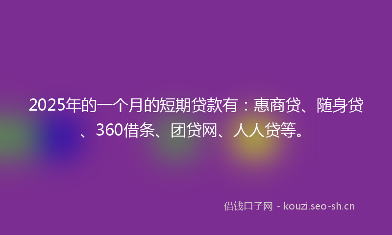 2025年的一个月的短期贷款有:惠商贷、随身贷、360借条、团贷网、人人贷等。