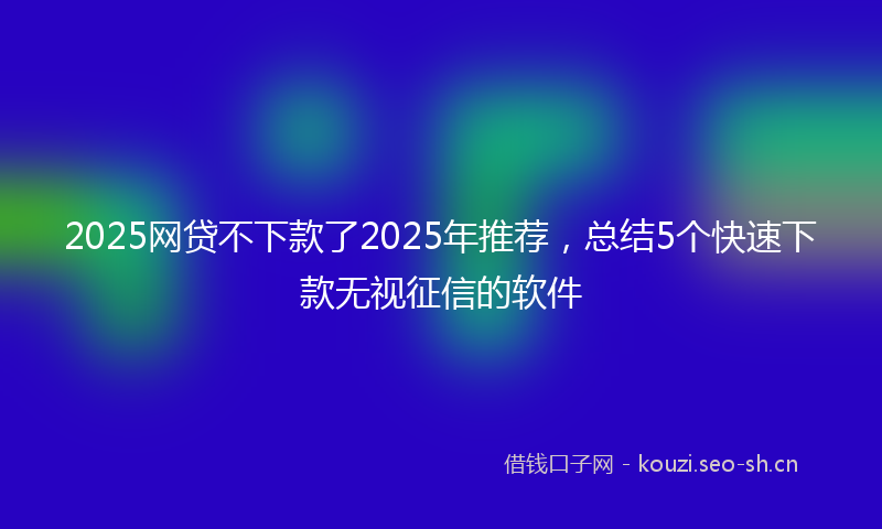 2025网贷不下款了2025年推荐，总结5个快速下款无视征信的软件